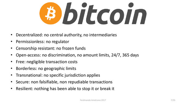 Bitcoin
• Decentralized: no central authority, no intermediaries
• Permissionless: no regulator
• Censorship resistant: no frozen funds
• Open-access: no discrimination, no amount limits, 24/7, 365 days
• Free: negligible transaction costs
• Borderless: no geographic limits
• Transnational: no specific jurisdiction applies
• Secure: non falsifiable, non repudiable transactions
• Resilient: nothing has been able to stop it or break it
Ferdinando Ametrano 2017 7/55
