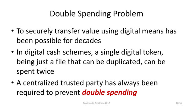 Double Spending Problem
• To securely transfer value using digital means has
been possible for decades
• In digital cash schemes, a single digital token,
being just a file that can be duplicated, can be
spent twice
• A centralized trusted party has always been
required to prevent double spending
Ferdinando Ametrano 2017 10/55
