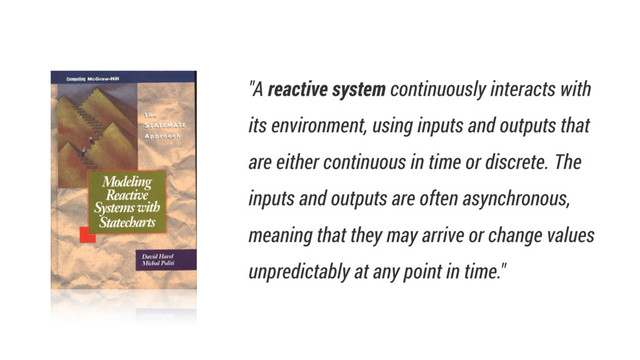 "A reactive system continuously interacts with
its environment, using inputs and outputs that
are either continuous in time or discrete. The
inputs and outputs are often asynchronous,
meaning that they may arrive or change values
unpredictably at any point in time."
