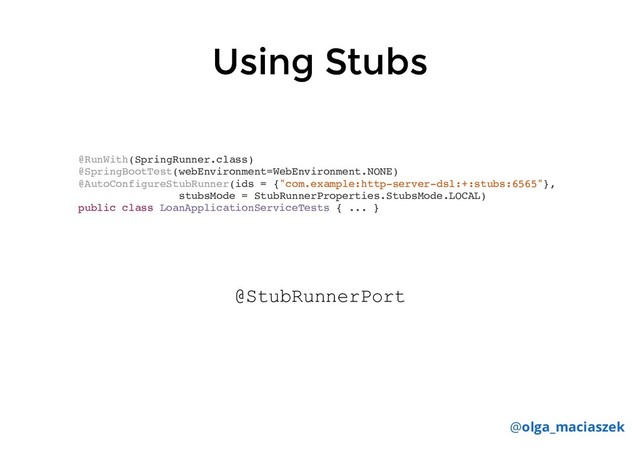 Using Stubs
Using Stubs
@RunWith(SpringRunner.class)
@SpringBootTest(webEnvironment=WebEnvironment.NONE)
@AutoConfigureStubRunner(ids = {"com.example:http-server-dsl:+:stubs:6565"},
stubsMode = StubRunnerProperties.StubsMode.LOCAL)
public class LoanApplicationServiceTests { ... }
@olga_maciaszek
@StubRunnerPort
