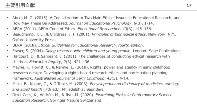主要引用文献 17
• Abed, M. G. (2015). A Consideration to Two Main Ethical Issues in Educational Research, and
How May These Be Addressed. Journal on Educational Psychology, 8(3), 1-14.
• AERA (2011). AERA Code of Ethics. Educational Researcher, 40(3), 145–156.
• Beauchamp, T. L., & Childress, J. F. (2001). Principles of biomedical ethics. New York, N.Y.,
Oxford University Press.
• BERA (2018). Ethical Guidelines for Educational Research, fourth edition.
• Fraser, S. (2004). Doing research with children and young people. London: Sage Publications.
• Harcourt, D., & Sargeant, J. (2011). The challenges of conducting ethical research with
children. Education Inquiry, 2(3), 421-436
• Mayne, F., Howitt, C., & Rennie, L. (2018). Rights, power and agency in early childhood
research design: Developing a rights-based research ethics and participation planning
framework. Australasian Journal of Early Childhood, 43(3), 4-14.
• Miller, B., Keane, C., & O'Toole, M. (2003). Encyclopedia and dictionary of medicine, nursing,
and allied health (7th ed.). Philadelphia: Saunders.
• Otrel-Cass, K., Andrée, M., & Ryu, M. (2020). Examining Ethics in Contemporary Science
Education Research. Springer Nature Switzerland.
