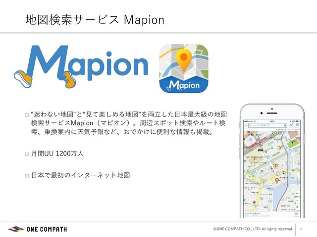 ©ONE COMPATH CO., LTD. All rights reserved.
 “迷わない地図”と“見て楽しめる地図”を両立した日本最大級の地図
検索サービスMapion（マピオン）。周辺スポット検索やルート検
索、乗換案内に天気予報など、おでかけに便利な情報も掲載。
 月間UU 1200万人
 日本で最初のインターネット地図
7
地図検索サービス Mapion
