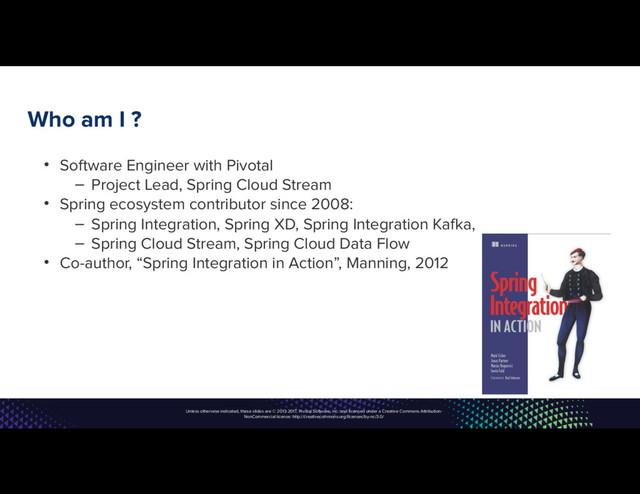 Unless otherwise indicated, these slides are © 2013-2017, Pivotal Software, Inc. and licensed under a Creative Commons Attribution-
NonCommercial license: http://creativecommons.org/licenses/by-nc/3.0/
Who am I ?
• Software Engineer with Pivotal
– Project Lead, Spring Cloud Stream
• Spring ecosystem contributor since 2008:
– Spring Integration, Spring XD, Spring Integration Kafka,
– Spring Cloud Stream, Spring Cloud Data Flow
• Co-author, “Spring Integration in Action”, Manning, 2012
