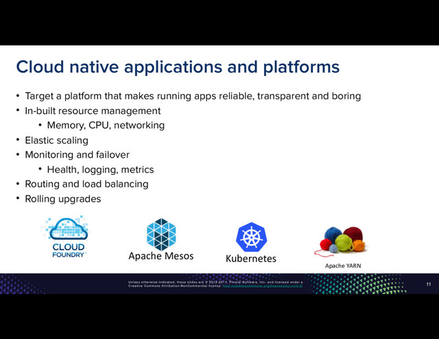 Unless otherwise indicated, these slides are © 2013-2017, Pivotal Software, Inc. and licensed under a
Creative Commons Attribution-NonCommercial license: http://creativecommons.org/licenses/by-nc/3.0/
Cloud native applications and platforms
• Target a platform that makes running apps reliable, transparent and boring
• In-built resource management
• Memory, CPU, networking
• Elastic scaling
• Monitoring and failover
• Health, logging, metrics
• Routing and load balancing
• Rolling upgrades
11
Apache YARN
Apache Mesos Kubernetes
