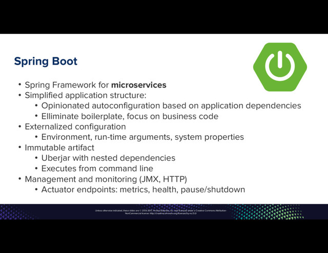 Unless otherwise indicated, these slides are © 2013-2017, Pivotal Software, Inc. and licensed under a Creative Commons Attribution-
NonCommercial license: http://creativecommons.org/licenses/by-nc/3.0/
Spring Boot
• Spring Framework for microservices
• Simplified application structure:
• Opinionated autoconfiguration based on application dependencies
• Elliminate boilerplate, focus on business code
• Externalized configuration
• Environment, run-time arguments, system properties
• Immutable artifact
• Uberjar with nested dependencies
• Executes from command line
• Management and monitoring (JMX, HTTP)
• Actuator endpoints: metrics, health, pause/shutdown

