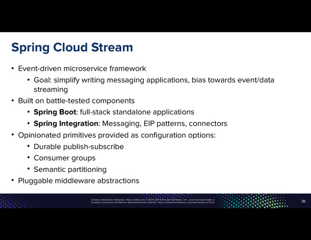Unless otherwise indicated, these slides are © 2013-2016 Pivotal Software, Inc. and licensed under a
Creative Commons Attribution-NonCommercial license: http://creativecommons.org/licenses/by-nc/3.0/
Spring Cloud Stream
• Event-driven microservice framework
• Goal: simplify writing messaging applications, bias towards event/data
streaming
• Built on battle-tested components
• Spring Boot: full-stack standalone applications
• Spring Integration: Messaging, EIP patterns, connectors
• Opinionated primitives provided as configuration options:
• Durable publish-subscribe
• Consumer groups
• Semantic partitioning
• Pluggable middleware abstractions
20

