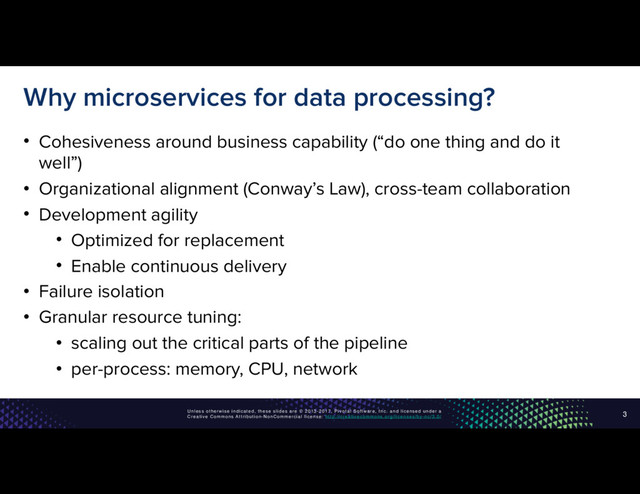 Unless otherwise indicated, these slides are © 2013-2017, Pivotal Software, Inc. and licensed under a
Creative Commons Attribution-NonCommercial license: http://creativecommons.org/licenses/by-nc/3.0/
Why microservices for data processing?
• Cohesiveness around business capability (“do one thing and do it
well”)
• Organizational alignment (Conway’s Law), cross-team collaboration
• Development agility
• Optimized for replacement
• Enable continuous delivery
• Failure isolation
• Granular resource tuning:
• scaling out the critical parts of the pipeline
• per-process: memory, CPU, network
3
