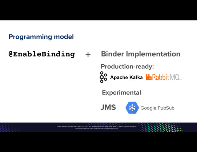 Unless otherwise indicated, these slides are © 2013-2017, Pivotal Software, Inc. and licensed under a Creative Commons Attribution-
NonCommercial license: http://creativecommons.org/licenses/by-nc/3.0/
Programming model
@EnableBinding + Binder Implementation
Apache Kafka
JMS Google PubSub
Production-ready:
Experimental
