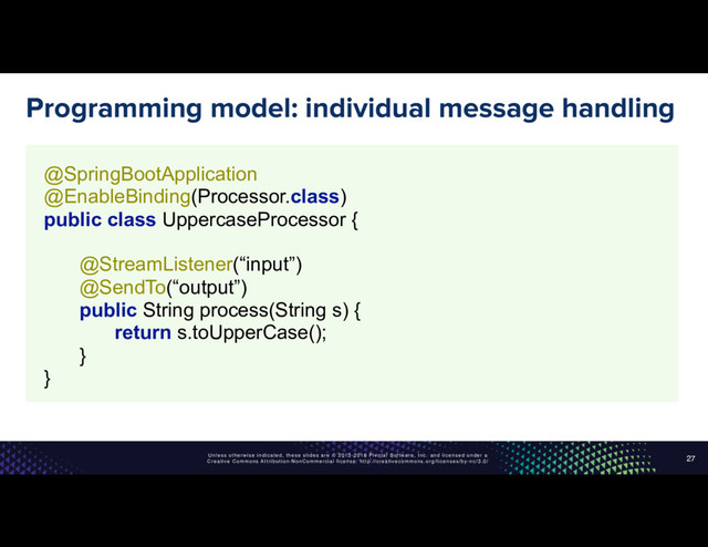 Unless otherwise indicated, these slides are © 2013-2016 Pivotal Software, Inc. and licensed under a
Creative Commons Attribution-NonCommercial license: http://creativecommons.org/licenses/by-nc/3.0/
Programming model: individual message handling
27
@SpringBootApplication 
@EnableBinding(Processor.class) 
public class UppercaseProcessor { 
 
@StreamListener(“input”) 
@SendTo(“output”) 
public String process(String s) { 
return s.toUpperCase(); 
} 
}

