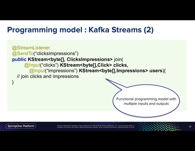Unless otherwise indicated, these slides are © 2013-2016 Pivotal Software, Inc. and licensed under a
Creative Commons Attribution-NonCommercial license: http://creativecommons.org/licenses/by-nc/3.0/
Programming model : Kafka Streams (2)
31
@StreamListener
@SendTo(“clicksImpressions”)
public KStream join(
@Input(“clicks”) KStream clicks,
@Input(“impressions”) KStream users){ 
// join clicks and impressions
} 
Functional programming model with
multiple inputs and outputs

