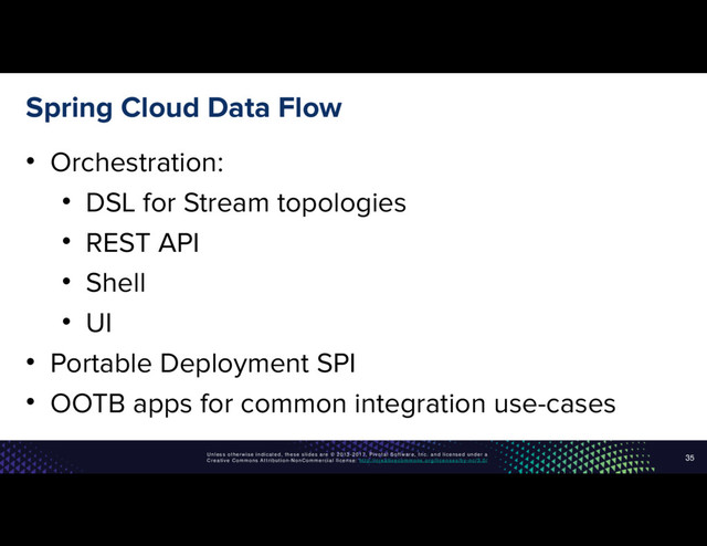 Unless otherwise indicated, these slides are © 2013-2017, Pivotal Software, Inc. and licensed under a
Creative Commons Attribution-NonCommercial license: http://creativecommons.org/licenses/by-nc/3.0/
Spring Cloud Data Flow
• Orchestration:
• DSL for Stream topologies
• REST API
• Shell
• UI
• Portable Deployment SPI
• OOTB apps for common integration use-cases
35
