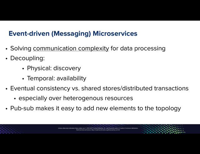 Unless otherwise indicated, these slides are © 2013-2017, Pivotal Software, Inc. and licensed under a Creative Commons Attribution-
NonCommercial license: http://creativecommons.org/licenses/by-nc/3.0/
Event-driven (Messaging) Microservices
• Solving communication complexity for data processing
• Decoupling:
• Physical: discovery
• Temporal: availability
• Eventual consistency vs. shared stores/distributed transactions
• especially over heterogenous resources
• Pub-sub makes it easy to add new elements to the topology
