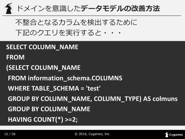 ©  2016,  Cygames,  Inc.
15 /  58
ドメインを意識識したデータモデルの改善⽅方法
SELECT	  COLUMN_NAME	  
FROM	  
(SELECT	  COLUMN_NAME	  
FROM	  information_schema.COLUMNS
WHERE	  TABLE_SCHEMA	  =	  'test'	  
GROUP	  BY	  COLUMN_NAME,	  COLUMN_TYPE)	  AS	  colmuns
GROUP	  BY	  COLUMN_NAME	  
HAVING	  COUNT(*)	  >=2;
不不整合となるカラムを検出するために
下記のクエリを実⾏行行すると・・・
