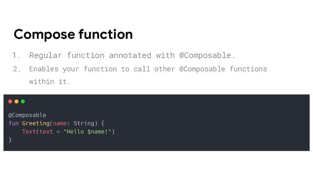 1. Regular function annotated with @Composable.
2. Enables your function to call other @Composable functions
within it.
Compose function
