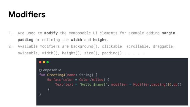 1. Are used to modify the composable UI elements for example adding margin,
padding or defining the width and height.
2. Available modifiers are:background(), clickable, scrollable, draggable,
swipeable, width(), height(), size(), padding() . . . . .
Modifiers
