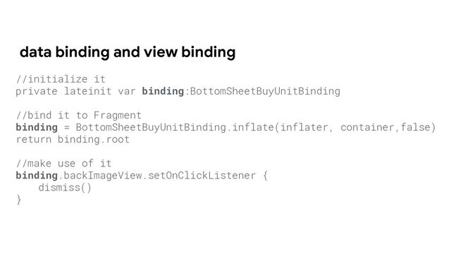 data binding and view binding
//initialize it
private lateinit var binding:BottomSheetBuyUnitBinding
//bind it to Fragment
binding = BottomSheetBuyUnitBinding.inflate(inflater, container,false)
return binding.root
//make use of it
binding.backImageView.setOnClickListener {
dismiss()
}
