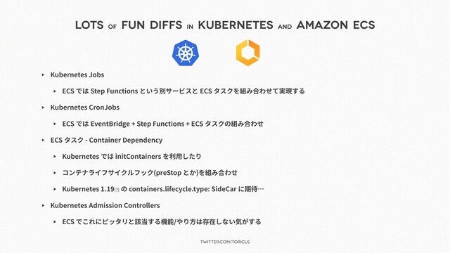 twitter.com/toricls
Lots of
Fun Diffs in
Kubernetes and
Amazon ECS
▶ Kubernetes Jobs
▶ ECS では Step Functions という別サービスと ECS タスクを組み合わせて実現する
▶ Kubernetes CronJobs
▶ ECS では EventBridge + Step Functions + ECS タスクの組み合わせ
▶ ECS タスク - Container Dependency
▶ Kubernetes では initContainers を利⽤したり
▶ コンテナライフサイクルフック(preStop とか)を組み合わせ
▶ Kubernetes 1.19(?) の containers.lifecycle.type: SideCar に期待…
▶ Kubernetes Admission Controllers
▶ ECS でこれにピッタリと該当する機能/やり⽅は存在しない気がする
