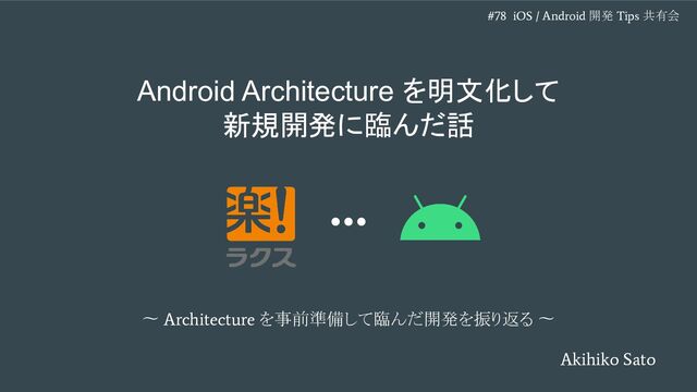 〜
Architecture
を事前準備して臨んだ開発を振り返る 〜
Android Architecture を明文化して
新規開発に臨んだ話
Akihiko Sato
#78 iOS / Android
開発
Tips
共有会

