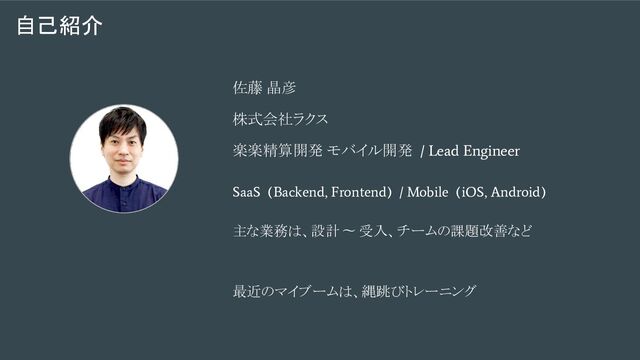 自己紹介
佐藤 晶彦
株式会社ラクス
楽楽精算開発 モバイル開発
/ Lead Engineer
SaaS (Backend, Frontend) / Mobile (iOS, Android)
主な業務は、設計 〜 受入、チームの課題改善など
最近のマイブームは、縄跳びトレーニング
