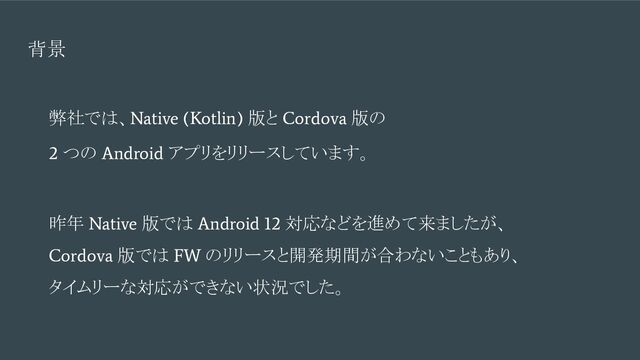 背景
弊社では、
Native (Kotlin)
版と
Cordova
版の
2
つの
Android
アプリをリリースしています。
昨年
Native
版では
Android 12
対応などを進めて来ましたが、
Cordova
版では
FW
のリリースと開発期間が合わないこともあり、
タイムリーな対応ができない状況でした。
