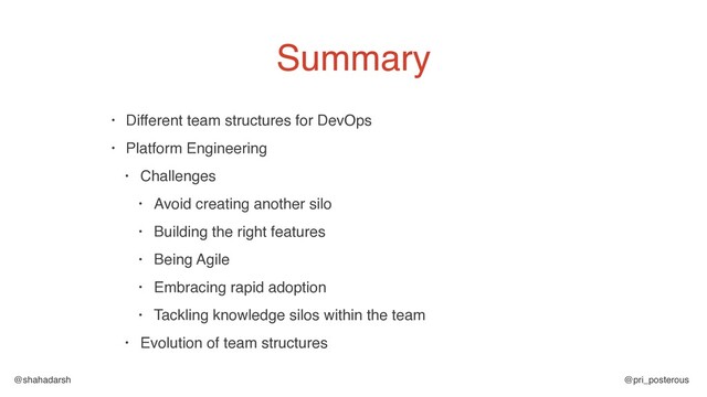 @shahadarsh @pri_posterous
Summary
• Different team structures for DevOps
• Platform Engineering
• Challenges
• Avoid creating another silo
• Building the right features
• Being Agile
• Embracing rapid adoption
• Tackling knowledge silos within the team
• Evolution of team structures
