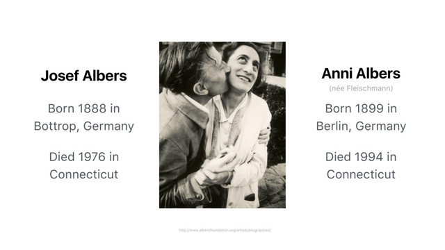 http://www.albersfoundation.org/artists/biographies/
Josef Albers
Born 1888 in
Bottrop, Germany
Died 1976 in
Connecticut
Born 1899 in
Berlin, Germany
Died 1994 in
Connecticut
Anni Albers
(née Fleischmann)
