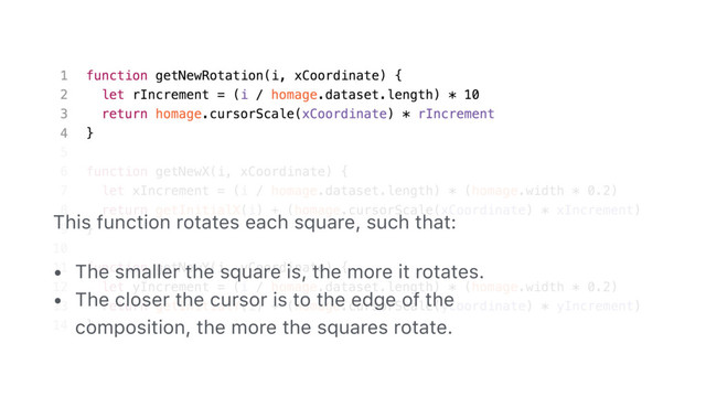 95
This function rotates each square, such that:
• The smaller the square is, the more it rotates.
• The closer the cursor is to the edge of the
composition, the more the squares rotate.
