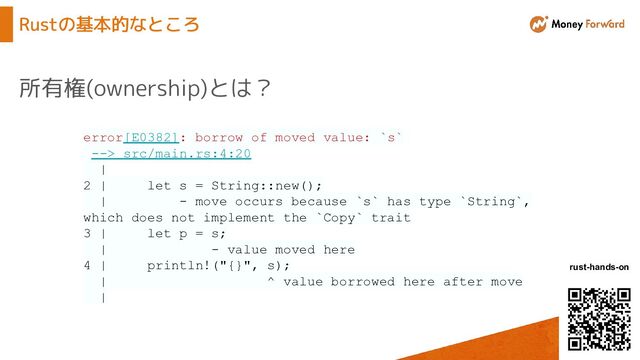 © Money Forward, Inc.
rust-hands-on
Rustの基本的なところ
所有権(ownership)とは？
error[E0382]: borrow of moved value: `s`
--> src/main.rs:4:20
|
2 | let s = String::new();
| - move occurs because `s` has type `String`,
which does not implement the `Copy` trait
3 | let p = s;
| - value moved here
4 | println!("{}", s);
| ^ value borrowed here after move
|
