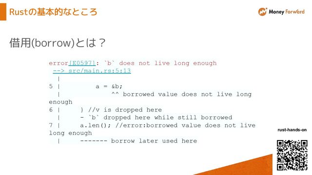 © Money Forward, Inc.
rust-hands-on
Rustの基本的なところ
借用(borrow)とは？
error[E0597]: `b` does not live long enough
--> src/main.rs:5:13
|
5 | a = &b;
| ^^ borrowed value does not live long
enough
6 | } //v is dropped here
| - `b` dropped here while still borrowed
7 | a.len(); //error:borrowed value does not live
long enough
| ------- borrow later used here
