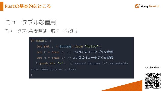 © Money Forward, Inc.
rust-hands-on
Rustの基本的なところ
ミュータブルな借用
fn main() {
let mut a = String::from("hello");
let b = &mut a; // 1つ目のミュータブルな参照
let c = &mut a; // 2つ目のミュータブルな参照
b.push_str("a"); // cannot borrow `a` as mutable
more than once at a time
}
ミュータブルな参照は一度に一つだけ。
