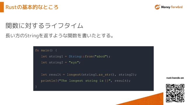 © Money Forward, Inc.
rust-hands-on
Rustの基本的なところ
関数に対するライフタイム
fn main() {
let string1 = String::from("abcd");
let string2 = "xyz";
let result = longest(string1.as_str(), string2);
println!("The longest string is {}", result);
}
長い方のStringを返すような関数を書いたとする。
