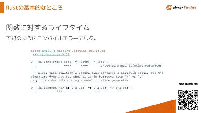 © Money Forward, Inc.
rust-hands-on
Rustの基本的なところ
関数に対するライフタイム
下記のようにコンパイルエラーになる。
error[E0106]: missing lifetime specifier
--> src/main.rs:9:33
|
9 | fn longest(x: &str, y: &str) -> &str {
| ---- ---- ^ expected named lifetime parameter
|
= help: this function's return type contains a borrowed value, but the
signature does not say whether it is borrowed from `x` or `y`
help: consider introducing a named lifetime parameter
|
9 | fn longest<'a>(x: &'a str, y: &'a str) -> &'a str {
| ++++ ++ ++ ++
