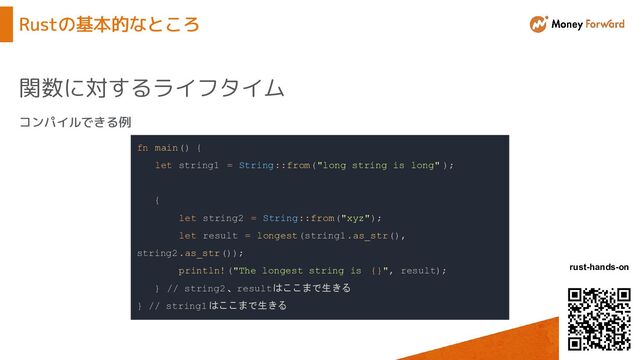 © Money Forward, Inc.
rust-hands-on
Rustの基本的なところ
関数に対するライフタイム
fn main() {
let string1 = String::from("long string is long" );
{
let string2 = String::from("xyz");
let result = longest(string1.as_str(),
string2.as_str());
println!("The longest string is {}", result);
} // string2、resultはここまで生きる
} // string1 はここまで生きる
コンパイルできる例
