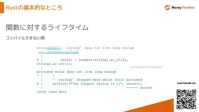 © Money Forward, Inc.
rust-hands-on
Rustの基本的なところ
関数に対するライフタイム
コンパイルできない例
error[E0597]: `string2` does not live long enough
--> src/main.rs:6:44
|
6 | result = longest(string1.as_str(),
string2.as_str());
| ^^^^^^^^^^^^^^^^
borrowed value does not live long enough
7 | }
| - `string2` dropped here while still borrowed
8 | println!("The longest string is {}", result);
| ------ borrow
later used here
