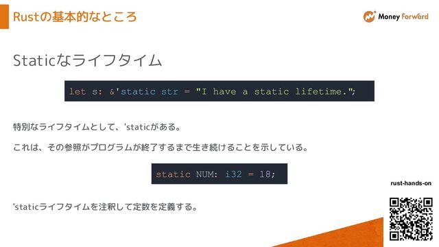 © Money Forward, Inc.
rust-hands-on
Rustの基本的なところ
Staticなライフタイム
let s: &'static str = "I have a static lifetime."
;
特別なライフタイムとして、'staticがある。
これは、その参照がプログラムが終了するまで生き続けることを示している。
static NUM: i32 = 18;
'staticライフタイムを注釈して定数を定義する。
