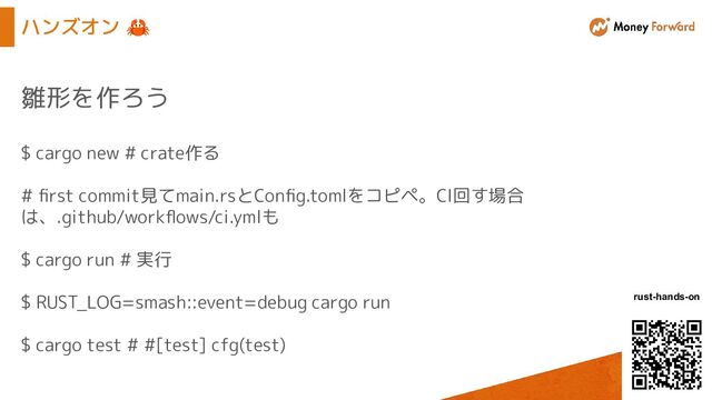 © Money Forward, Inc.
rust-hands-on
ハンズオン 🦀
雛形を作ろう
$ cargo new # crate作る
# ﬁrst commit見てmain.rsとConﬁg.tomlをコピペ。CI回す場合
は、.github/workﬂows/ci.ymlも
$ cargo run # 実行
$ RUST_LOG=smash::event=debug cargo run
$ cargo test # #[test] cfg(test)
