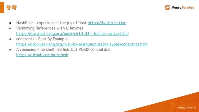 © Money Forward, Inc.
参考
● HashRust - experieance the joy of Rust https://hashrust.com
● Validating References with Lifetimes
https://doc.rust-lang.org/book/ch10-03-lifetime-syntax.html
● constants - Rust By Example
https://doc.rust-lang.org/rust-by-example/custom_types/constants.html
● A command-line shell like ﬁsh, but POSIX compatible.
https://github.com/nuta/nsh
