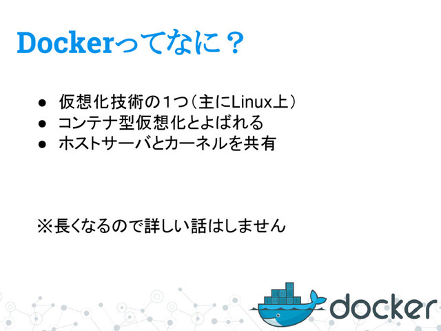 Dockerってなに？
● 仮想化技術の１つ（主にLinux上）
● コンテナ型仮想化とよばれる
● ホストサーバとカーネルを共有
※長くなるので詳しい話はしません
