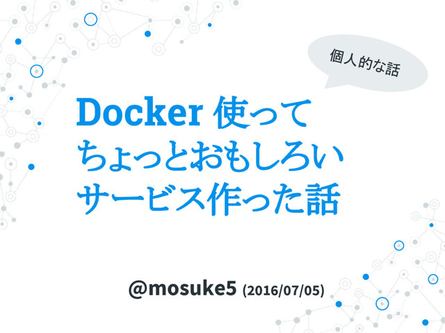 Docker 使って
ちょっとおもしろい
サービス作った話
@mosuke5 (2016/07/05)
個人的な話
