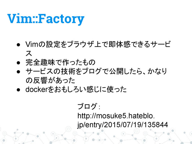 Vim::Factory
● Vimの設定をブラウザ上で即体感できるサービ
ス
● 完全趣味で作ったもの
● サービスの技術をブログで公開したら、かなり
の反響があった
● dockerをおもしろい感じに使った
ブログ：
http://mosuke5.hateblo.
jp/entry/2015/07/19/135844
