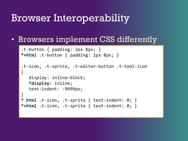 Browser Interoperability
• Browsers implement CSS differently
.t-button { padding: 2px 8px; }
*+html .t-button { padding: 1px 8px; }
.t-icon, .t-sprite, .t-editor-button .t-tool-icon
{
display: inline-block;
*display: inline;
text-indent: -9999px;
}
* html .t-icon, .t-sprite { text-indent: 0; }
*+html .t-icon, .t-sprite { text-indent: 0; }
