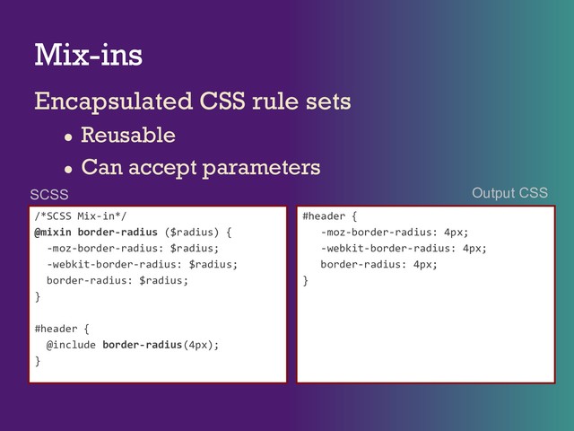 Mix-ins
Encapsulated CSS rule sets
● Reusable
● Can accept parameters
/*SCSS Mix-in*/
@mixin border-radius ($radius) {
-moz-border-radius: $radius;
-webkit-border-radius: $radius;
border-radius: $radius;
}
#header {
@include border-radius(4px);
}
#header {
-moz-border-radius: 4px;
-webkit-border-radius: 4px;
border-radius: 4px;
}
SCSS Output CSS
