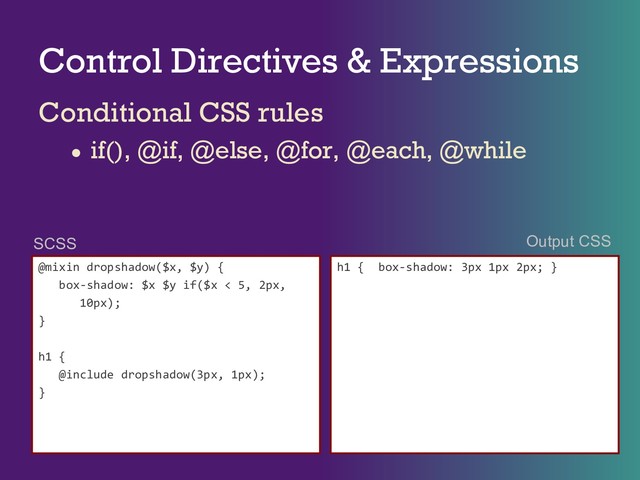 Control Directives & Expressions
Conditional CSS rules
● if(), @if, @else, @for, @each, @while
@mixin dropshadow($x, $y) {
box-shadow: $x $y if($x < 5, 2px,
10px);
}
h1 {
@include dropshadow(3px, 1px);
}
h1 { box-shadow: 3px 1px 2px; }
SCSS Output CSS

