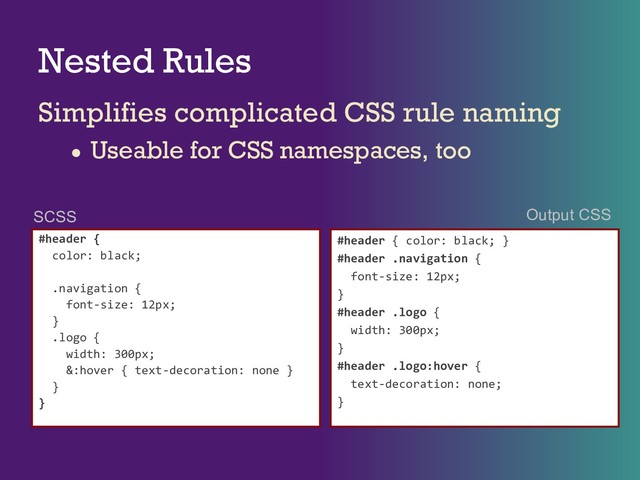 Nested Rules
Simplifies complicated CSS rule naming
● Useable for CSS namespaces, too
#header {
color: black;
.navigation {
font-size: 12px;
}
.logo {
width: 300px;
&:hover { text-decoration: none }
}
}
#header { color: black; }
#header .navigation {
font-size: 12px;
}
#header .logo {
width: 300px;
}
#header .logo:hover {
text-decoration: none;
}
SCSS Output CSS
