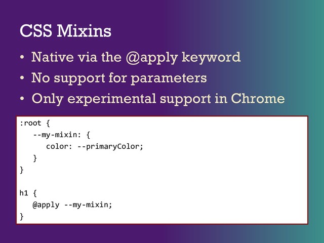 CSS Mixins
• Native via the @apply keyword
• No support for parameters
• Only experimental support in Chrome
:root {
--my-mixin: {
color: --primaryColor;
}
}
h1 {
@apply --my-mixin;
}
