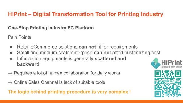 HiPrint – Digital Transformation Tool for Printing Industry
One-Stop Printing Industry EC Platform
Pain Points
● Retail eCommerce solutions can not fit for requirements
● Small and medium scale enterprise can not affort customizing cost
● Information equipments is generally scattered and
backward
→ Requires a lot of human collaboration for daily works
→ Online Sales Channel is lack of suitable tools
The logic behind printing procedure is very complex !
