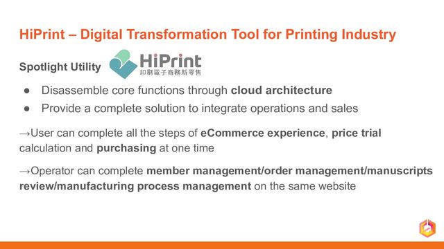 HiPrint – Digital Transformation Tool for Printing Industry
Spotlight Utility
● Disassemble core functions through cloud architecture
● Provide a complete solution to integrate operations and sales
→User can complete all the steps of eCommerce experience, price trial
calculation and purchasing at one time
→Operator can complete member management/order management/manuscripts
review/manufacturing process management on the same website
