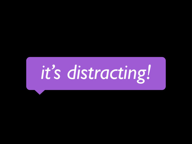 it’s distracting!
