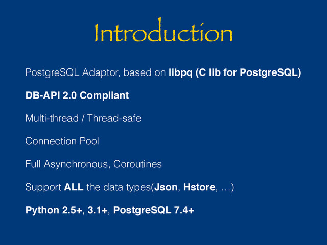 Introduction
PostgreSQL Adaptor, based on libpq (C lib for PostgreSQL)
DB-API 2.0 Compliant
Multi-thread / Thread-safe
Connection Pool
Full Asynchronous, Coroutines
Support ALL the data types(Json, Hstore, …)
Python 2.5+, 3.1+, PostgreSQL 7.4+
