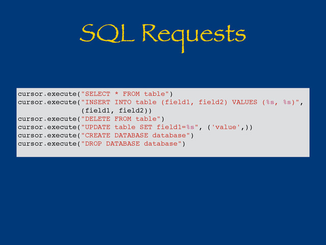 SQL Requests
cursor.execute("SELECT * FROM table")
cursor.execute("INSERT INTO table (field1, field2) VALUES (%s, %s)",
(field1, field2))
cursor.execute("DELETE FROM table")
cursor.execute("UPDATE table SET field1=%s", ('value',))
cursor.execute("CREATE DATABASE database")
cursor.execute("DROP DATABASE database")
